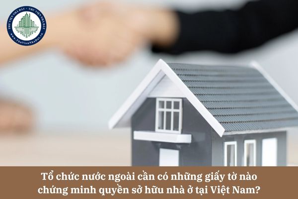 Tổ chức nước ngoài cần có những giấy tờ nào chứng minh quyền sở hữu nhà ở tại Việt Nam? 