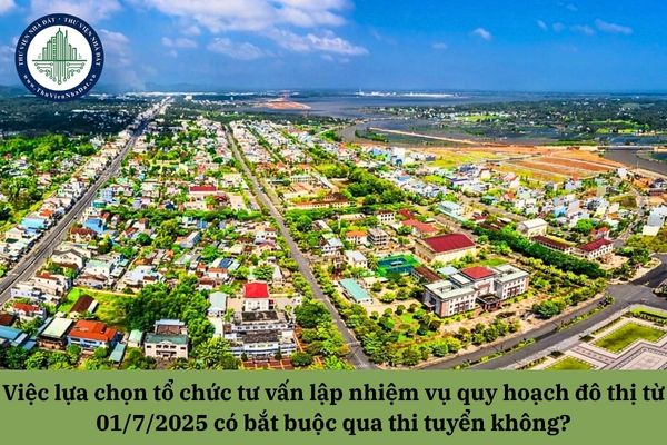 Việc lựa chọn tổ chức tư vấn lập nhiệm vụ quy hoạch đô thị từ sau 01/7/2025 có bắt buộc qua thi tuyển không?