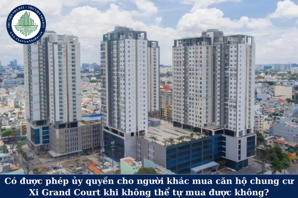 Có được phép ủy quyền cho người khác mua căn hộ chung cư Xi Grand Court khi không thể tự mua được không?