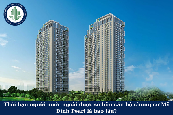 Thời hạn người nước ngoài được sở hữu căn hộ chung cư Mỹ Đình Pearl là bao lâu?