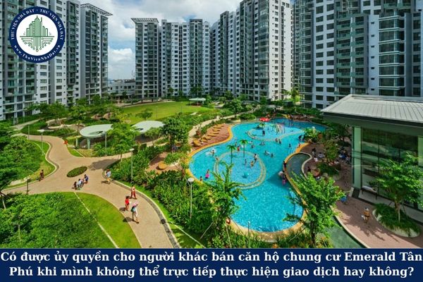 Có được ủy quyền cho người khác bán căn hộ chung cư Emerald Tân Phú khi mình không thể trực tiếp thực hiện giao dịch hay không?