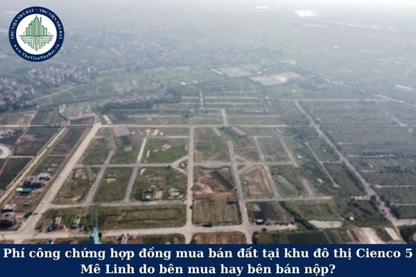 Phí công chứng hợp đồng mua bán đất tại khu đô thị Cienco 5 Mê Linh do bên mua hay bên bán nộp?