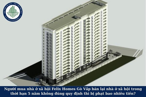 Người mua nhà ở xã hội Felix Homes Gò Vấp bán lại nhà ở xã hội trong thời hạn 5 năm không đúng quy định thì bị phạt bao nhiêu tiền?