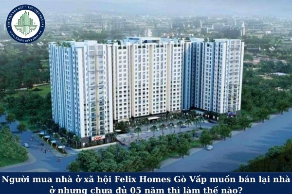 Người mua nhà ở xã hội Felix Homes Gò Vấp muốn bán lại nhà ở nhưng chưa đủ 05 năm thì làm thế nào?