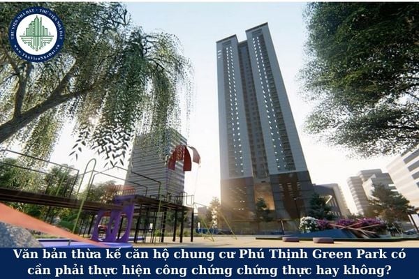 Văn bản thừa kế căn hộ chung cư Phú Thịnh Green Park có cần phải thực hiện công chứng chứng thực hay không?