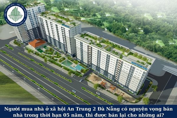 Người mua nhà ở xã hội An Trung 2 Đà Nẵng có nguyện vọng bán nhà trong thời hạn 05 năm, thì được bán lại cho những ai?