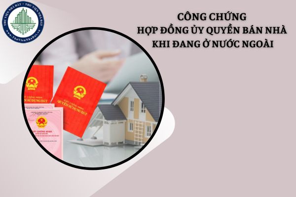 Việc công chứng hợp đồng ủy quyền bán nhà khi đang ở nước ngoài được thực hiện thế nào?