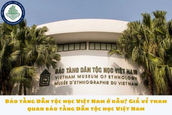 Bảo tàng Dân tộc học Việt Nam ở đâu? Giá vé tham quan bảo tàng Dân tộc học Việt Nam