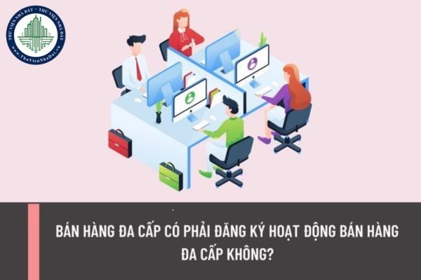 Bán hàng đa cấp có phải đăng ký hoạt động bán hàng đa cấp không? Điều kiện đăng ký hoạt động bán hàng đa cấp được quy định như thế nào?