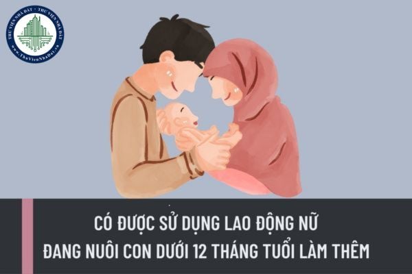 Người sử dụng lao động có được sử dụng lao động nữ đang nuôi con dưới 12 tháng tuổi làm việc thêm giờ không?