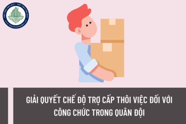 Thủ tục giải quyết chế độ trợ cấp thôi việc đối với công chức trong quân đội được quy định như thế nào?
