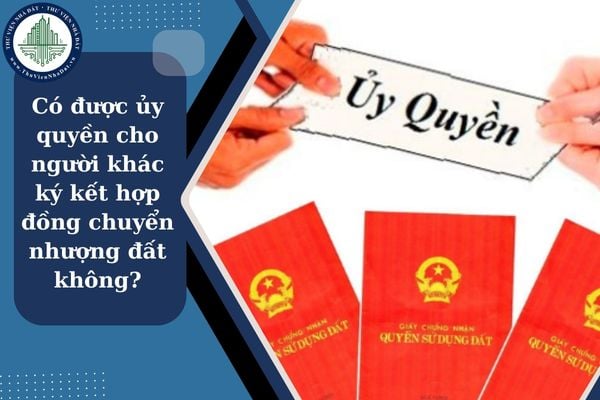 Có được ủy quyền cho người khác ký kết hợp đồng chuyển nhượng đất không?