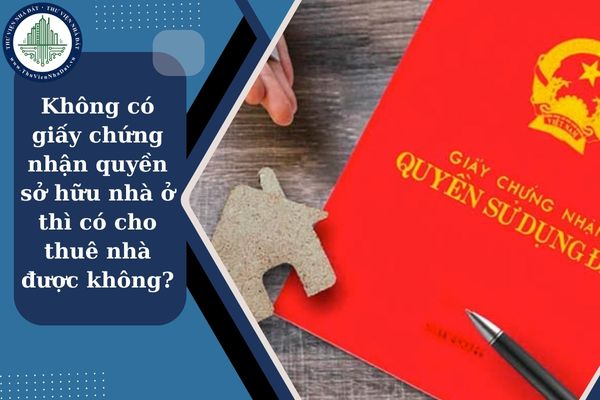 Không có giấy chứng nhận quyền sở hữu nhà ở thì có cho thuê nhà ở được không?