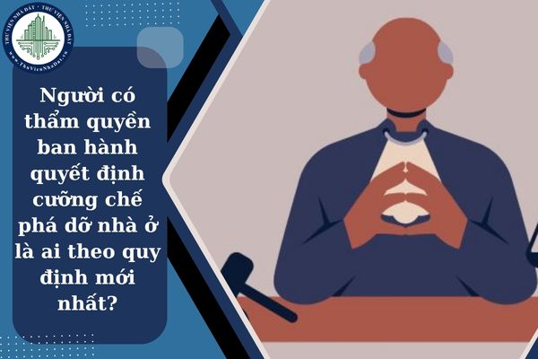 Người có thẩm quyền ban hành quyết định cưỡng chế phá dỡ nhà ở là ai theo quy định mới nhất?