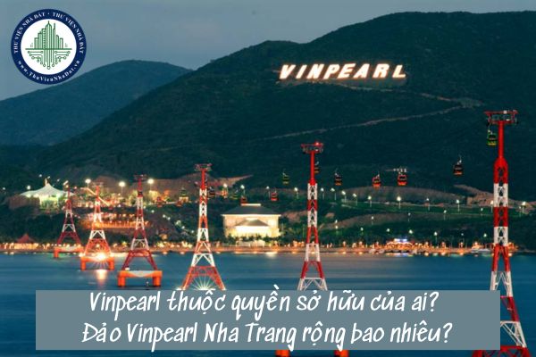 Vinpearl thuộc quyền sở hữu của ai? Đảo Vinpearl Nha Trang rộng bao nhiêu?