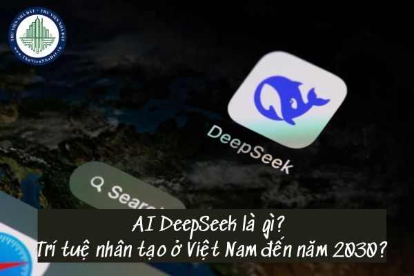 AI DeepSeek là gì? Trí tuệ nhân tạo ở Việt Nam đến năm 2030 phát triển thế nào?