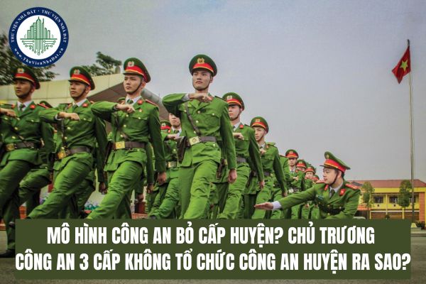 Mô hình Công an bỏ cấp huyện? Chủ trương Công an 3 cấp không tổ chức Công an huyện ra sao?