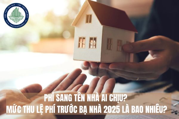 Phí sang tên nhà ai chịu? Mức thu lệ phí trước bạ nhà 2025 là bao nhiêu?