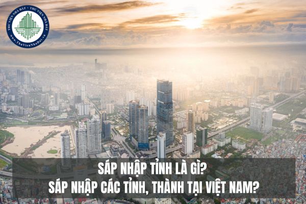 Sáp nhập tỉnh là gì? Sáp nhập các tỉnh, thành tại Việt Nam được hiểu như thế nào? Quy định về sáp nhập tỉnh 2025