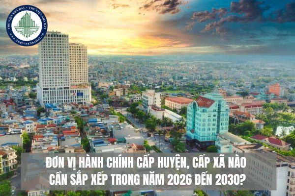 Đơn vị hành chính cấp huyện, cấp xã nào cần sắp xếp trong năm 2026 đến 2030?