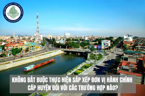 Không bắt buộc thực hiện sắp xếp đơn vị hành chính cấp huyện đối với các trường hợp nào?