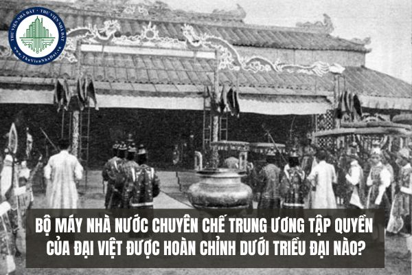 Bộ máy nhà nước chuyên chế trung ương tập quyền của Đại Việt được hoàn chỉnh dưới triều đại nào?