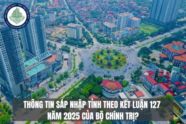 Thông tin sáp nhập tỉnh theo Kết luận 127 năm 2025 của Bộ Chính trị?