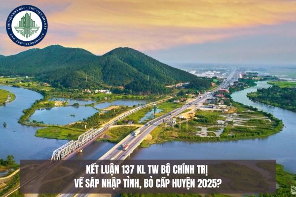 Kết luận 137 KL TW Bộ Chính trị về sáp nhập tỉnh, bỏ cấp huyện 2025?
