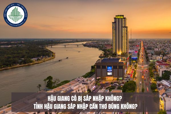 Hậu Giang có bị sáp nhập không? Tỉnh Hậu Giang sáp nhập Cần Thơ đúng không?