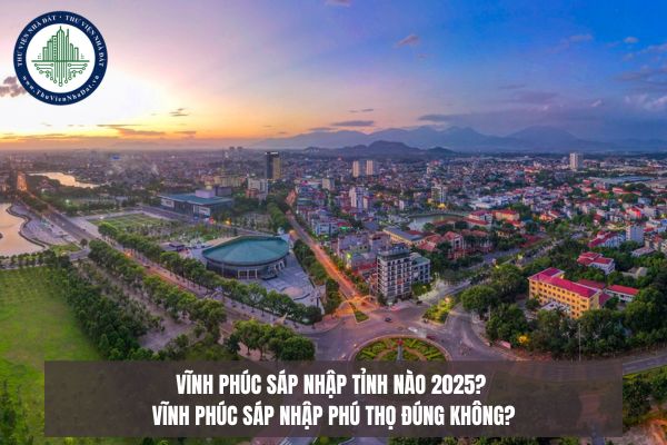 Vĩnh Phúc sáp nhập tỉnh nào 2025? Vĩnh Phúc sáp nhập Phú Thọ đúng không?
