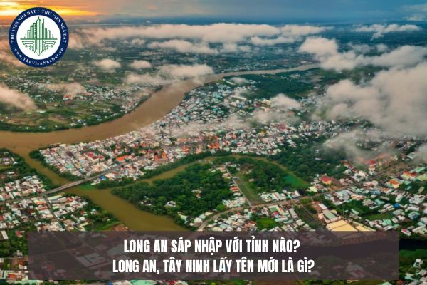 Long An sáp nhập với tỉnh nào? Long An, Tây Ninh lấy tên mới là gì?
