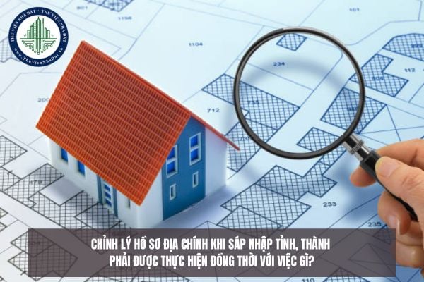 Chỉnh lý hồ sơ địa chính khi sáp nhập tỉnh, thành phải được thực hiện đồng thời với việc gì?