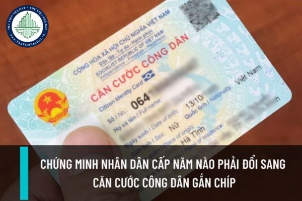 Chứng minh nhân dân được cấp trước năm bao nhiêu thì buộc phải đổi sang thẻ căn cước công dân gắn chíp trong năm 2023?