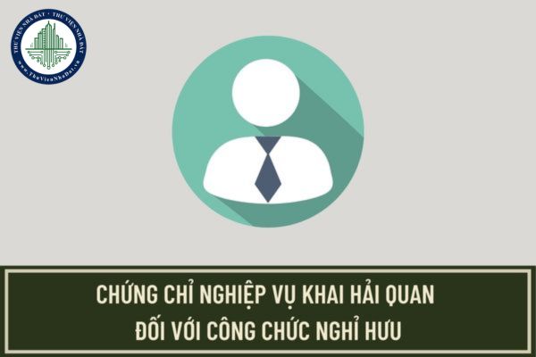 Hồ sơ và thủ tục cấp chứng chỉ nghiệp vụ khai hải quan đối với công chức nghỉ hưu quy định như thế nào?