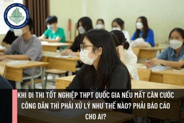 Khi đi thi tốt nghiệp THPT quốc gia nếu mất Căn cước công dân thì phải xử lý như thế nào? Phải báo cáo cho ai?