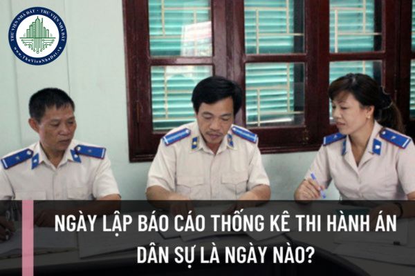 Ngày lập báo cáo thống kê thi hành án dân sự là ngày nào? Ngày gửi và thời hạn gửi báo cáo thống kê thi hành án dân sự là khi nào?