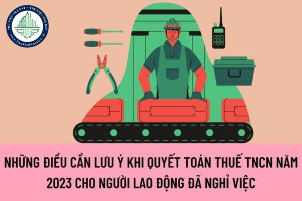 Những điều nào cần phải lưu ý khi quyết toán thuế TNCN năm 2023 cho người lao động đã nghỉ việc?