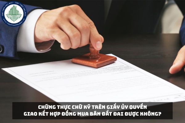 Chứng thực chữ ký trên giấy ủy quyền giao kết hợp đồng mua bán đất đai được không?