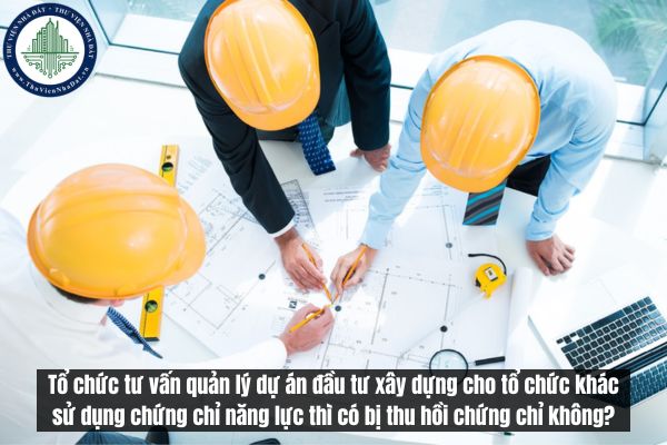 Tổ chức tư vấn quản lý dự án đầu tư xây dựng cho tổ chức khác sử dụng chứng chỉ năng lực thì có bị thu hồi chứng chỉ không?