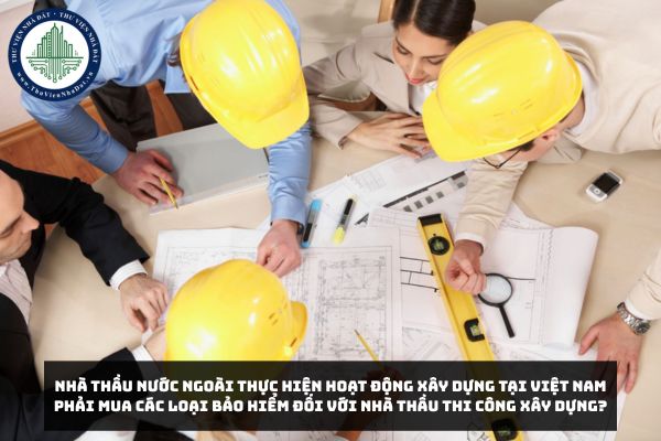 Nhà thầu nước ngoài thực hiện hoạt động xây dựng tại Việt Nam phải mua các loại bảo hiểm đối với nhà thầu thi công xây dựng?