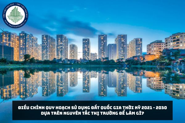 Điều chỉnh quy hoạch sử dụng đất quốc gia thời kỳ 2021 - 2030 dựa trên nguyên tắc thị trường để làm gì?
