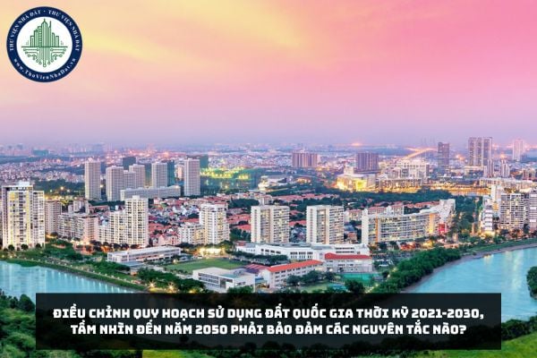 Điều chỉnh quy hoạch sử dụng đất quốc gia thời kỳ 2021-2030, tầm nhìn đến năm 2050 phải bảo đảm các nguyên tắc nào?