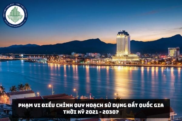 Phạm vi điều chỉnh quy hoạch sử dụng đất quốc gia thời kỳ 2021 - 2030?