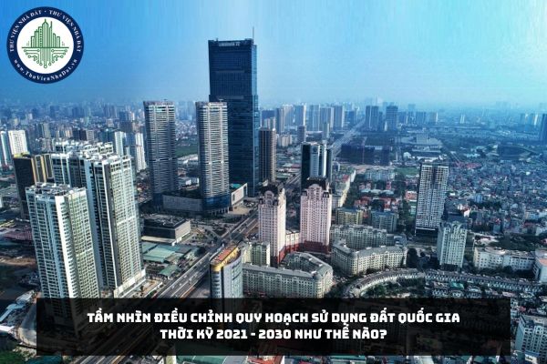 Tầm nhìn điều chỉnh quy hoạch sử dụng đất quốc gia thời kỳ 2021 - 2030 như thế nào?