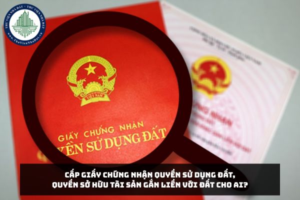 Cấp Giấy chứng nhận quyền sử dụng đất, quyền sở hữu tài sản gắn liền với đất cho ai?