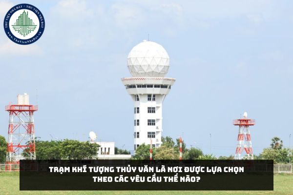 Trạm khí tượng thủy văn là nơi được lựa chọn theo các yêu cầu thế nào?