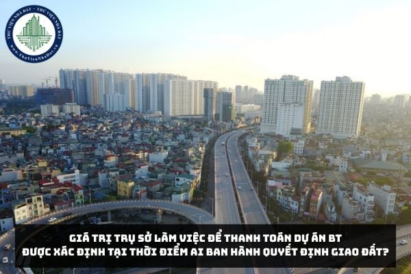 Giá trị trụ sở làm việc để thanh toán Dự án BT được xác định tại thời điểm ai ban hành quyết định giao đất?