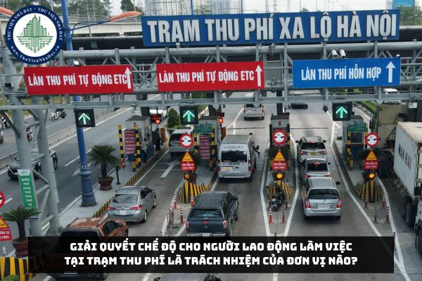 Giải quyết chế độ cho người lao động làm việc tại trạm thu phí là trách nhiệm của đơn vị nào?