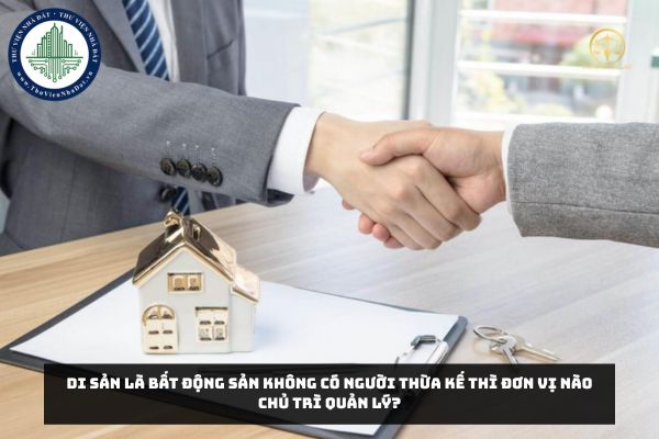 Di sản là bất động sản không có người thừa kế thì đơn vị nào chủ trì quản lý?