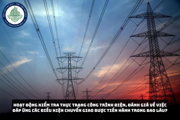 Hoạt động kiểm tra thực trạng công trình điện, đánh giá về việc đáp ứng các điều kiện chuyển giao được tiến hành trong bao lâu?